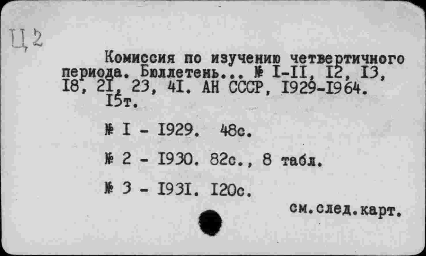 ﻿Комиссия по изучению четвертичного да. Бюллетень... № I-II, 12, 13, I, 23, 41. АН СССР, 1929-1964. 15т.
№ I - 1929. 48с.
№ 2 - 1930. 82с., 8 табл.
№ 3 - 1931. 120с.
ом.след.карт.